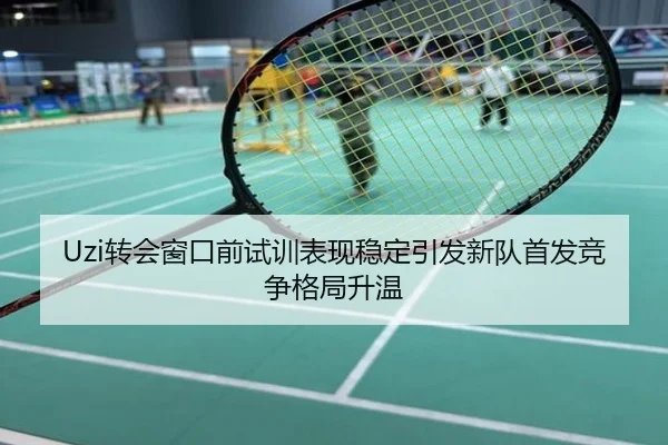 Uzi转会窗口前试训表现稳定引发新队首发竞争格局升温